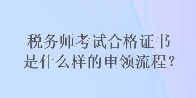 稅務(wù)師考試合格證書是什么樣的申領(lǐng)流程？