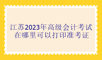 江蘇2023年高級會計考試在哪里可以打印準考證？