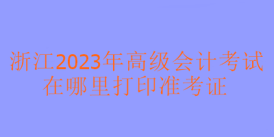 浙江2023年高級會計考試在哪里可以打印準(zhǔn)考證？