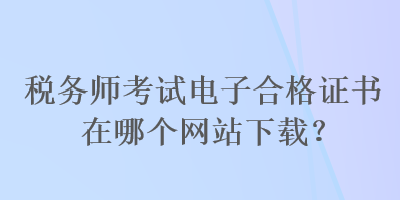 稅務(wù)師考試電子合格證書(shū)在哪個(gè)網(wǎng)站下載？