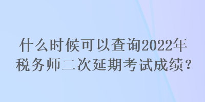 什么時候可以查詢2022年稅務師二次延期考試成績？