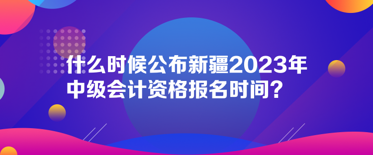 什么時(shí)候公布新疆2023年中級(jí)會(huì)計(jì)資格報(bào)名時(shí)間？