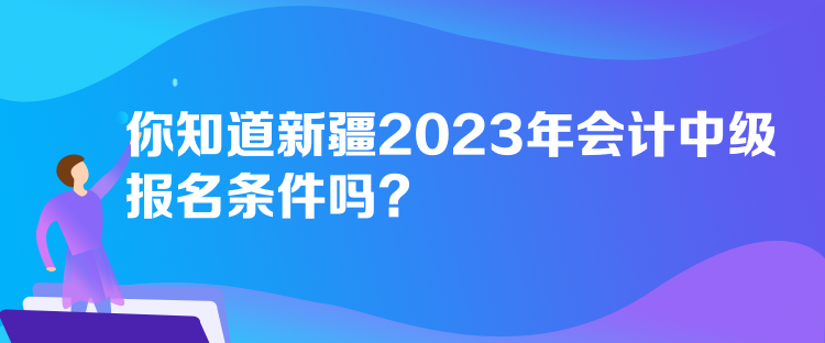 你知道新疆2023年會計中級報名條件嗎？