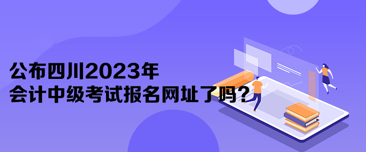 公布四川2023年會計(jì)中級考試報(bào)名網(wǎng)址了嗎？