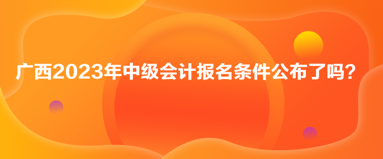 廣西2023年中級會計報名條件公布了嗎？