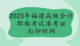 2023年福建高級會計職稱考試準考證打印時間