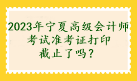 2023年寧夏高級會計師考試準(zhǔn)考證打印截止了嗎？