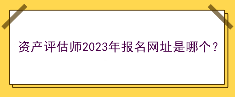 資產(chǎn)評估師2023年報名網(wǎng)址是哪個？