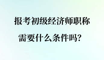 報考初級經(jīng)濟(jì)師職稱需要什么條件嗎？