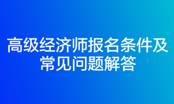 高級經(jīng)濟(jì)師報(bào)名條件及常見問題解答