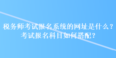 稅務(wù)師考試報(bào)名系統(tǒng)的網(wǎng)址是什么？考試報(bào)名科目如何搭配？