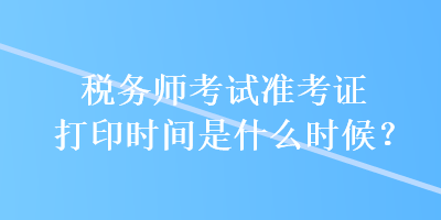 稅務師考試準考證打印時間是什么時候？