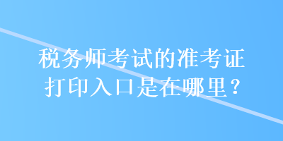 稅務(wù)師考試的準考證打印入口是在哪里？