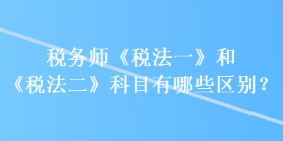 稅務(wù)師《稅法一》和《稅法二》科目有哪些區(qū)別？