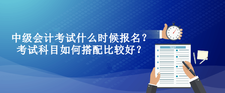 中級(jí)會(huì)計(jì)考試什么時(shí)候報(bào)名？考試科目如何搭配比較好？