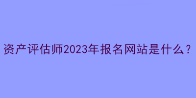 資產(chǎn)評估師2023年報名網(wǎng)站是什么？