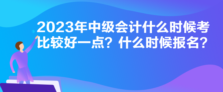 2023年中級會計什么時候考比較好一點？什么時候報名？