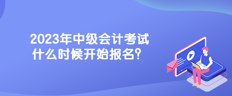 2023年中級會計考試什么時候開始報名？