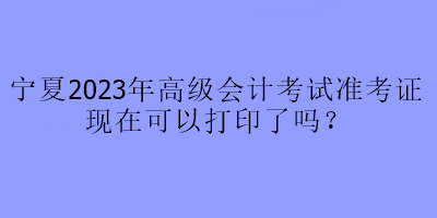 寧夏2023年高級會計考試準(zhǔn)考證現(xiàn)在可以打印了嗎？