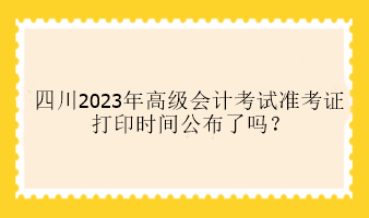 四川2023年高級會計考試準考證打印時間公布了嗎？