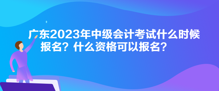 廣東2023年中級會計考試什么時候報名？什么資格可以報名？