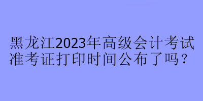 黑龍江2023年高級會計考試準考證打印時間公布了嗎？