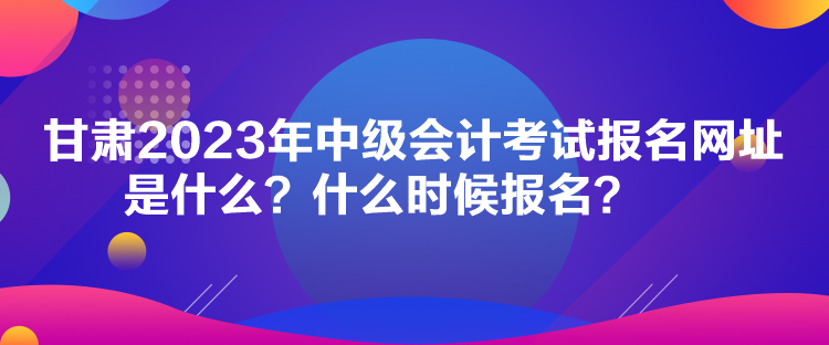 甘肅2023年中級(jí)會(huì)計(jì)考試報(bào)名網(wǎng)址是什么？什么時(shí)候報(bào)名？