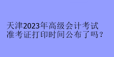 天津2023年高級(jí)會(huì)計(jì)考試準(zhǔn)考證打印時(shí)間公布了嗎？