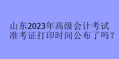 山東2023年高級(jí)會(huì)計(jì)考試準(zhǔn)考證打印時(shí)間公布了嗎？