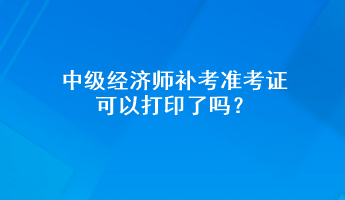 中級經(jīng)濟師補考準(zhǔn)考證可以打印了嗎？