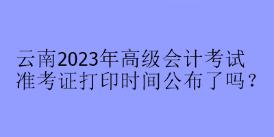 云南2023年高級(jí)會(huì)計(jì)考試準(zhǔn)考證打印時(shí)間公布了嗎？