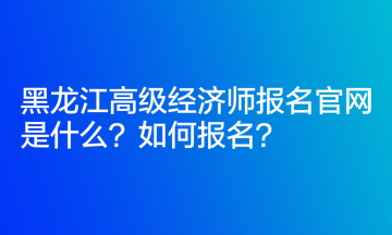 黑龍江高級經(jīng)濟師報名官網(wǎng)是什么？如何報名？