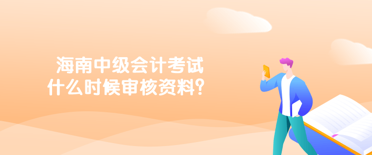 海南中級會計考試什么時候審核資料？