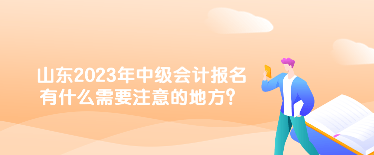 山東2023年中級(jí)會(huì)計(jì)報(bào)名有什么需要注意的地方？