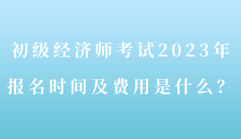 初級經(jīng)濟師考試2023年報名時間及費用是什么？