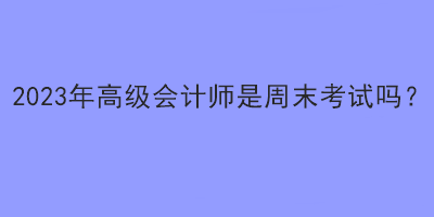 2023年高級會計師是周末考試嗎？