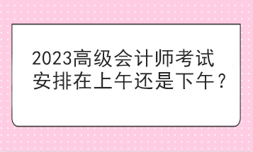 2023高級(jí)會(huì)計(jì)師考試安排在上午還是下午？