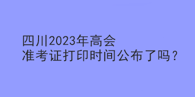 四川2023年高會(huì)準(zhǔn)考證打印時(shí)間公布了嗎？