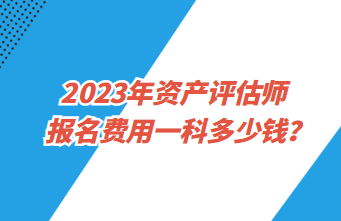 2023年資產(chǎn)評估師報名費用一科多少錢？