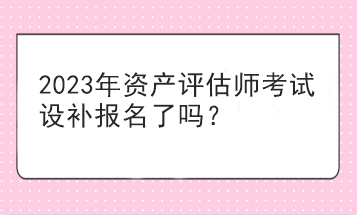 2023年資產(chǎn)評估師考試設(shè)補(bǔ)報名了嗎？