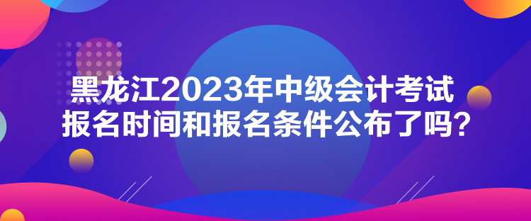 黑龍江2023年中級會計(jì)考試報(bào)名時(shí)間和報(bào)名條件公布了嗎？