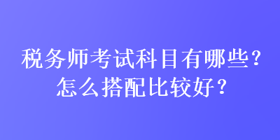 稅務師考試科目有哪些？怎么搭配比較好？