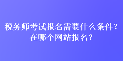 稅務(wù)師考試報(bào)名需要什么條件？在哪個(gè)網(wǎng)站報(bào)名？