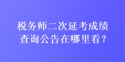 稅務(wù)師二次延考成績(jī)查詢(xún)公告在哪里看？