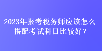 2023年報(bào)考稅務(wù)師應(yīng)該怎么搭配考試科目比較好？