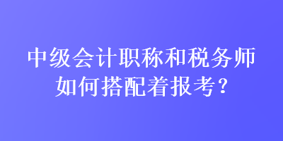 中級(jí)會(huì)計(jì)職稱和稅務(wù)師如何搭配著報(bào)考？