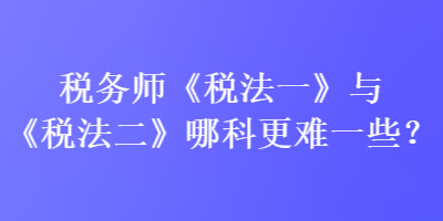 稅務(wù)師《稅法一》與《稅法二》哪科更難一些？