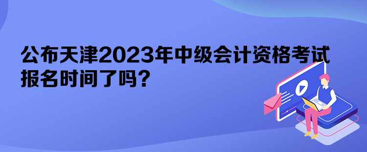 公布天津2023年中級會計(jì)資格考試報名時間了嗎？