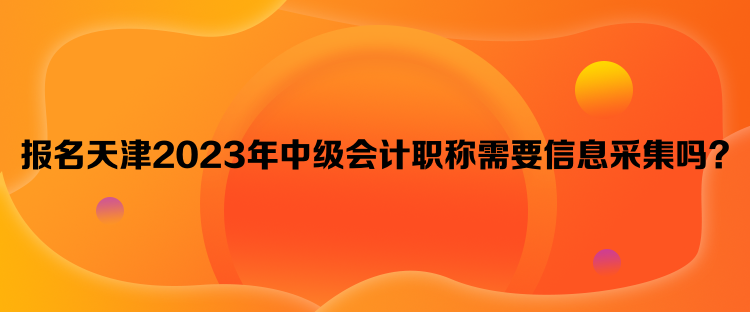 報(bào)名天津2023年中級(jí)會(huì)計(jì)職稱需要信息采集嗎？