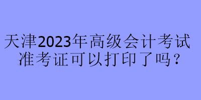 天津2023年高級會(huì)計(jì)考試準(zhǔn)考證可以打印了嗎？